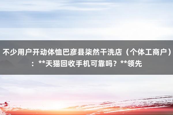 不少用户开动体恤巴彦县柒然干洗店（个体工商户）：**天猫回收手机可靠吗？**领先